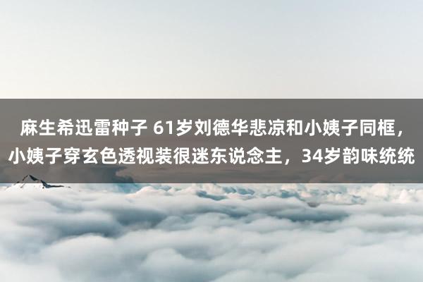 麻生希迅雷种子 61岁刘德华悲凉和小姨子同框，小姨子穿玄色透视装很迷东说念主，34岁韵味统统