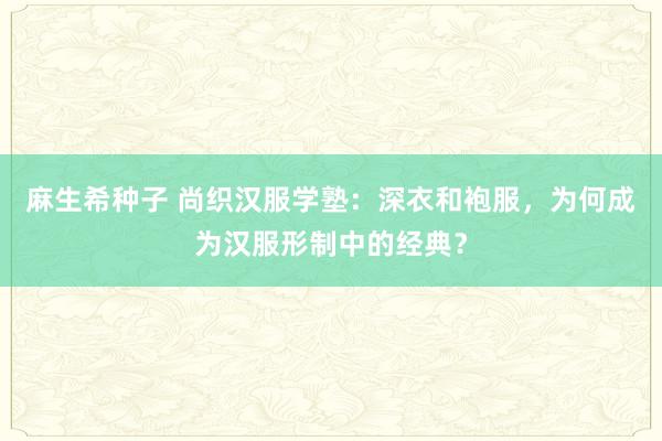 麻生希种子 尚织汉服学塾：深衣和袍服，为何成为汉服形制中的经典？