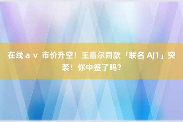 在线ａｖ 市价升空！王嘉尔同款「联名 AJ1」突袭！你中签了吗？