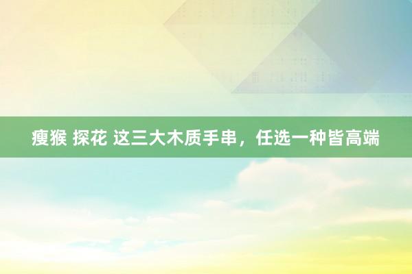 瘦猴 探花 这三大木质手串，任选一种皆高端