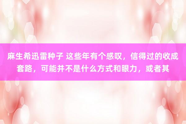 麻生希迅雷种子 这些年有个感叹，信得过的收成套路，可能并不是什么方式和眼力，或者其