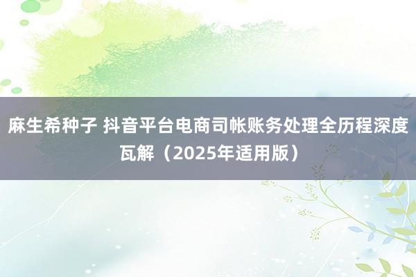 麻生希种子 抖音平台电商司帐账务处理全历程深度瓦解（2025年适用版）