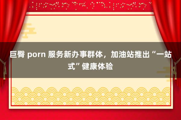 巨臀 porn 服务新办事群体，加油站推出“一站式”健康体验