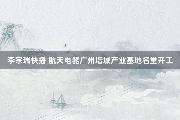李宗瑞快播 航天电器广州增城产业基地名堂开工