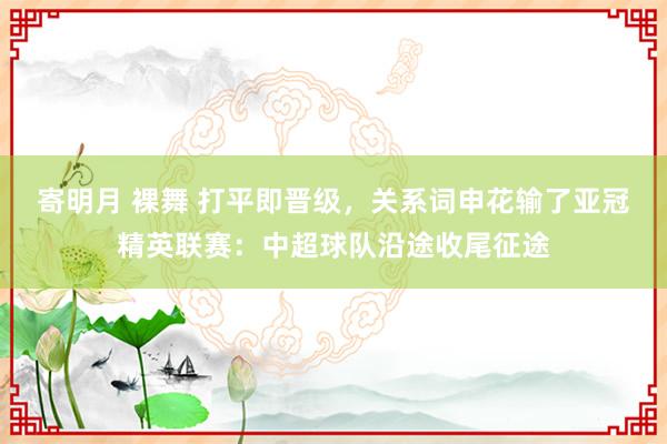寄明月 裸舞 打平即晋级，关系词申花输了亚冠精英联赛：中超球队沿途收尾征途