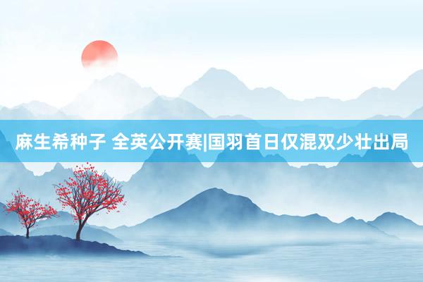 麻生希种子 全英公开赛|国羽首日仅混双少壮出局