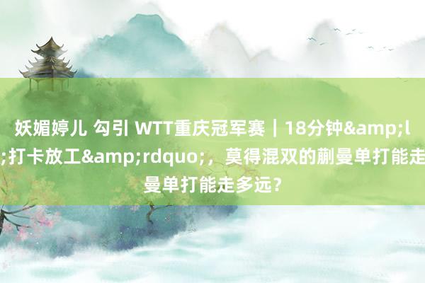 妖媚婷儿 勾引 WTT重庆冠军赛｜18分钟&ldquo;打卡放工&rdquo;，莫得混双的蒯曼单打能走多远？