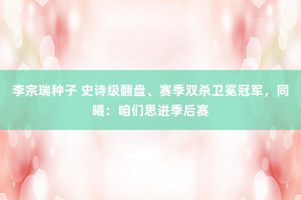 李宗瑞种子 史诗级翻盘、赛季双杀卫冕冠军，同曦：咱们思进季后赛