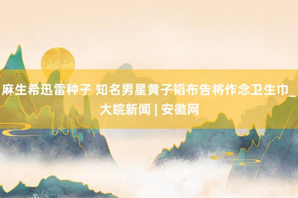 麻生希迅雷种子 知名男星黄子韬布告将作念卫生巾_大皖新闻 | 安徽网