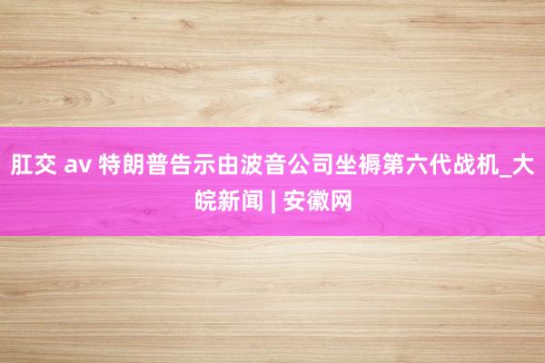 肛交 av 特朗普告示由波音公司坐褥第六代战机_大皖新闻 | 安徽网