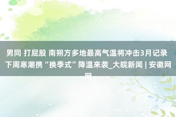 男同 打屁股 南朔方多地最高气温将冲击3月记录 下周寒潮携“换季式”降温来袭_大皖新闻 | 安徽网