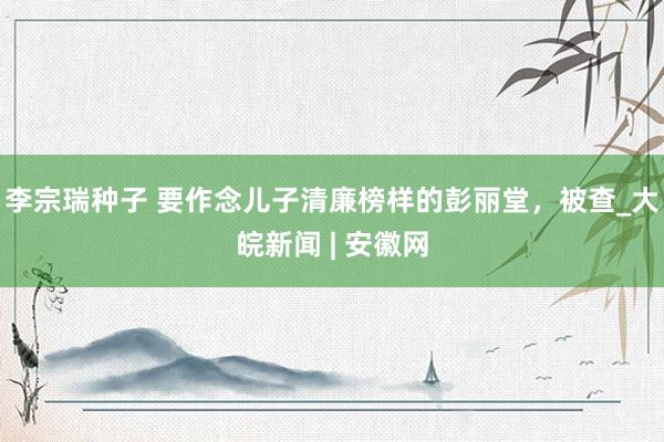 李宗瑞种子 要作念儿子清廉榜样的彭丽堂，被查_大皖新闻 | 安徽网