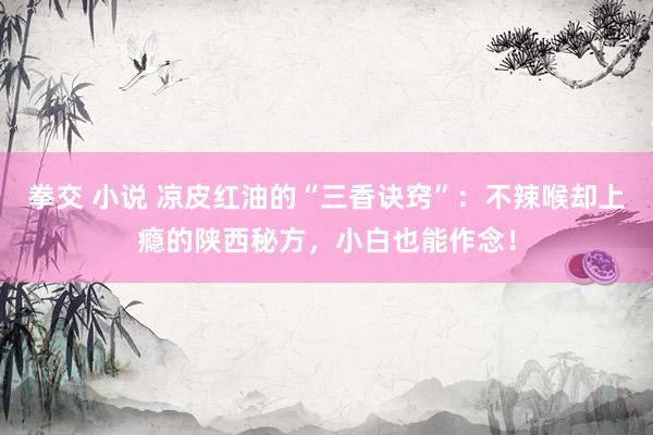 拳交 小说 凉皮红油的“三香诀窍”：不辣喉却上瘾的陕西秘方，小白也能作念！