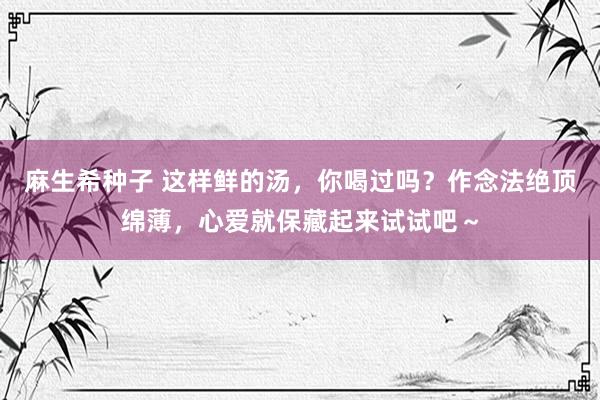 麻生希种子 这样鲜的汤，你喝过吗？作念法绝顶绵薄，心爱就保藏起来试试吧～