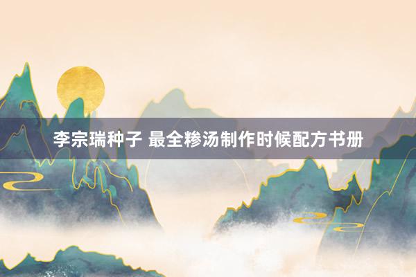 李宗瑞种子 最全糁汤制作时候配方书册