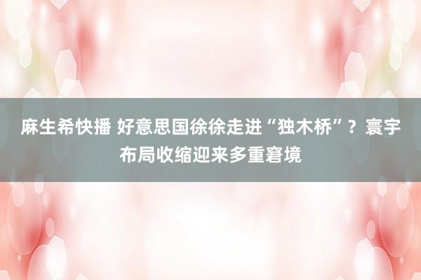 麻生希快播 好意思国徐徐走进“独木桥”？寰宇布局收缩迎来多重窘境