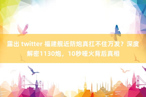 露出 twitter 福建舰近防炮真扛不住万发？深度解密1130炮，10秒哑火背后真相