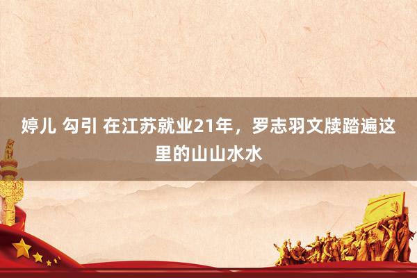 婷儿 勾引 在江苏就业21年，罗志羽文牍踏遍这里的山山水水