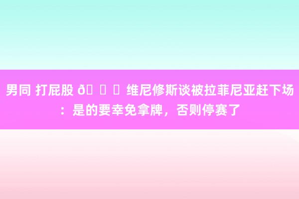 男同 打屁股 😁维尼修斯谈被拉菲尼亚赶下场：是的要幸免拿牌，否则停赛了