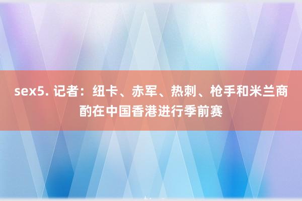 sex5. 记者：纽卡、赤军、热刺、枪手和米兰商酌在中国香港进行季前赛