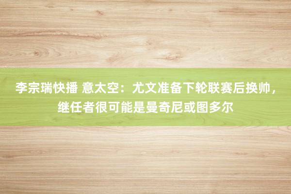 李宗瑞快播 意太空：尤文准备下轮联赛后换帅，继任者很可能是曼奇尼或图多尔