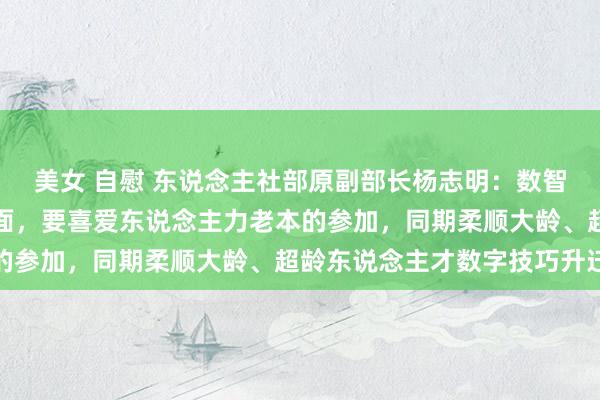 美女 自慰 东说念主社部原副部长杨志明：数智赋能技巧东说念主才方面，要喜爱东说念主力老本的参加，同期柔顺大龄、超龄东说念主才数字技巧升迁