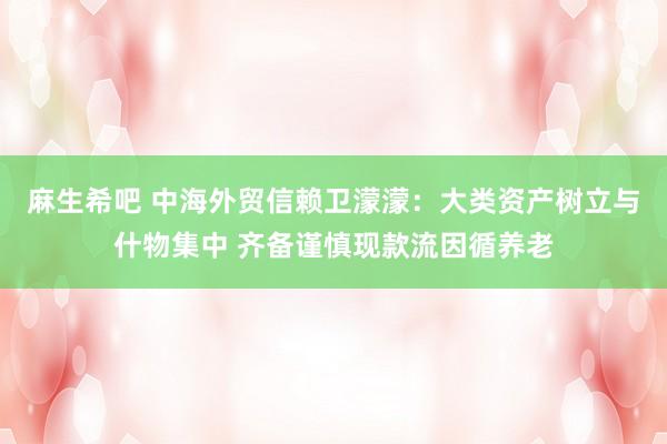 麻生希吧 中海外贸信赖卫濛濛：大类资产树立与什物集中 齐备谨慎现款流因循养老