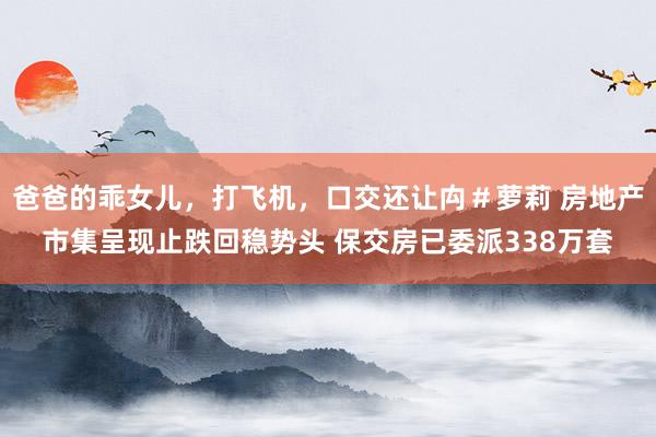 爸爸的乖女儿，打飞机，口交还让禸＃萝莉 房地产市集呈现止跌回稳势头 保交房已委派338万套