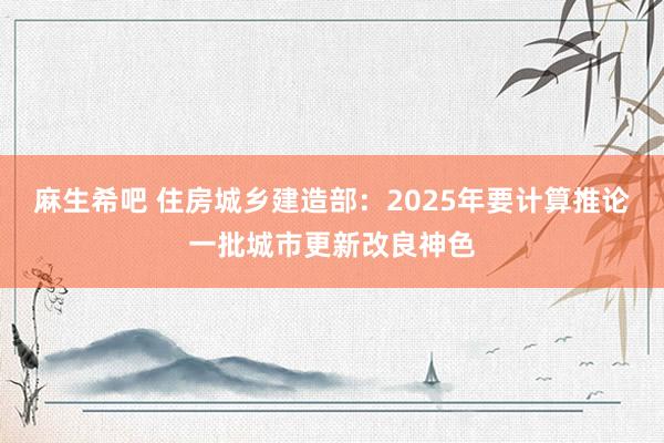 麻生希吧 住房城乡建造部：2025年要计算推论一批城市更新改良神色