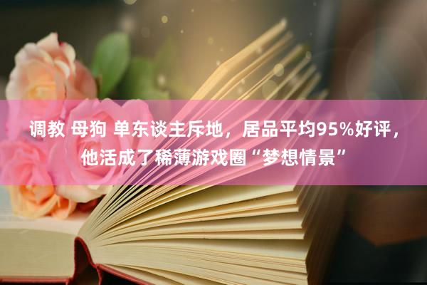调教 母狗 单东谈主斥地，居品平均95%好评，他活成了稀薄游戏圈“梦想情景”