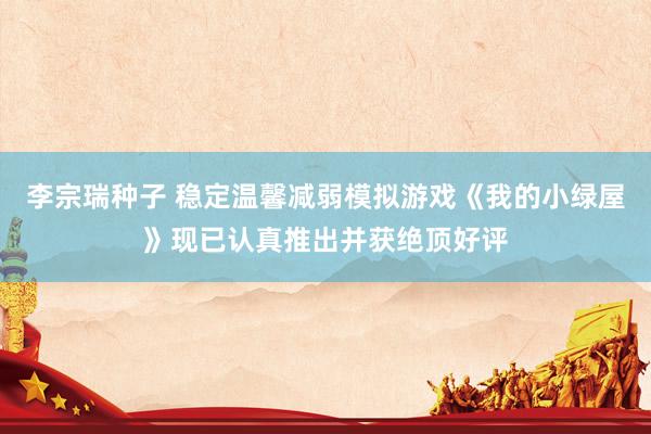 李宗瑞种子 稳定温馨减弱模拟游戏《我的小绿屋》现已认真推出并获绝顶好评