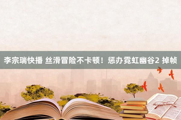 李宗瑞快播 丝滑冒险不卡顿！惩办霓虹幽谷2 掉帧
