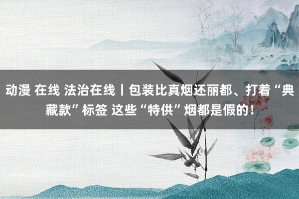 动漫 在线 法治在线丨包装比真烟还丽都、打着“典藏款”标签 这些“特供”烟都是假的！