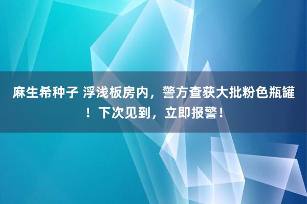 麻生希种子 浮浅板房内，警方查获大批粉色瓶罐！下次见到，立即报警！