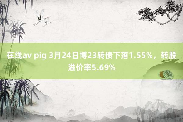 在线av pig 3月24日博23转债下落1.55%，转股溢价率5.69%