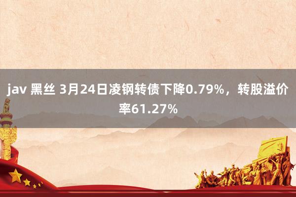 jav 黑丝 3月24日凌钢转债下降0.79%，转股溢价率61.27%