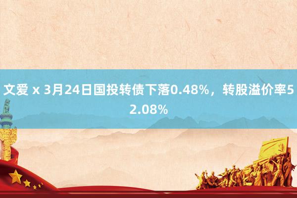 文爱 x 3月24日国投转债下落0.48%，转股溢价率52.08%