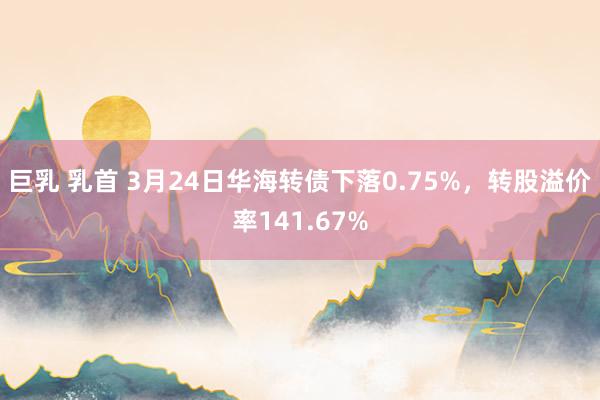 巨乳 乳首 3月24日华海转债下落0.75%，转股溢价率141.67%