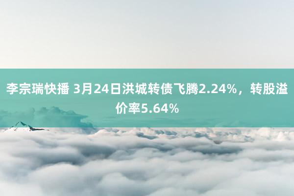 李宗瑞快播 3月24日洪城转债飞腾2.24%，转股溢价率5.64%