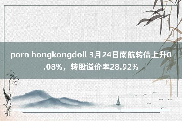 porn hongkongdoll 3月24日南航转债上升0.08%，转股溢价率28.92%
