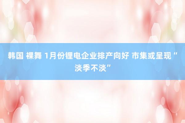 韩国 裸舞 1月份锂电企业排产向好 市集或呈现“淡季不淡”