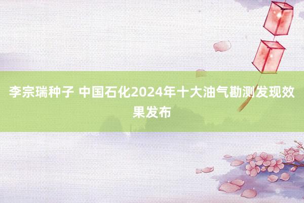 李宗瑞种子 中国石化2024年十大油气勘测发现效果发布