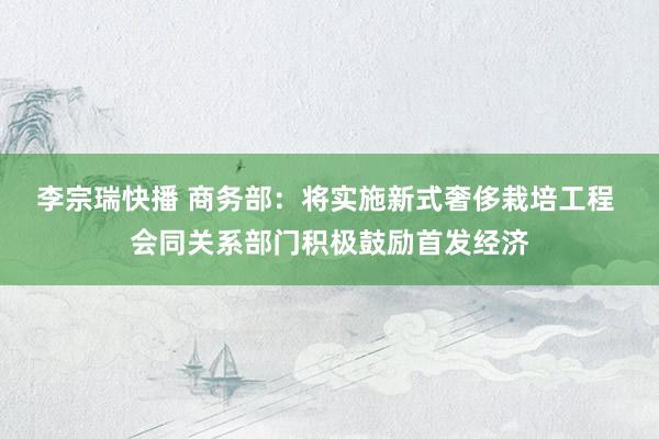 李宗瑞快播 商务部：将实施新式奢侈栽培工程 会同关系部门积极鼓励首发经济
