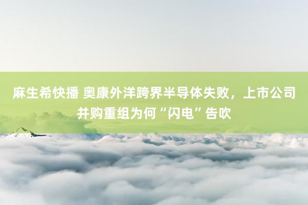 麻生希快播 奥康外洋跨界半导体失败，上市公司并购重组为何“闪电”告吹