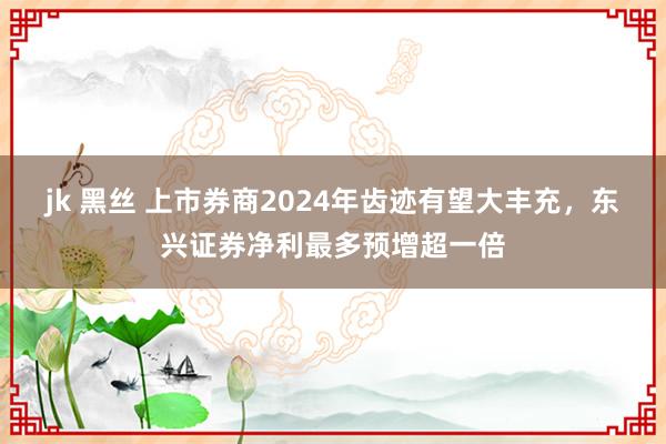 jk 黑丝 上市券商2024年齿迹有望大丰充，东兴证券净利最多预增超一倍