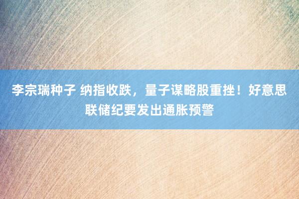 李宗瑞种子 纳指收跌，量子谋略股重挫！好意思联储纪要发出通胀预警