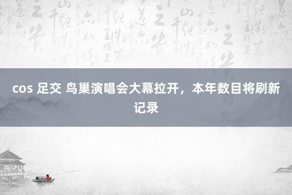 cos 足交 鸟巢演唱会大幕拉开，本年数目将刷新记录