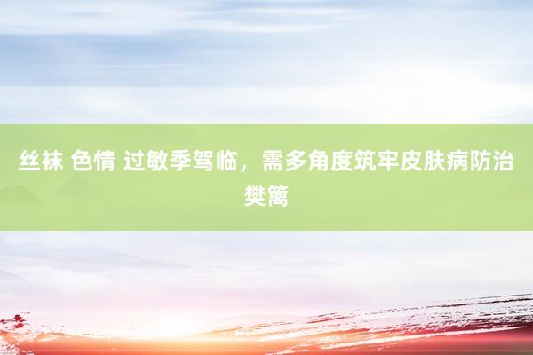 丝袜 色情 过敏季驾临，需多角度筑牢皮肤病防治樊篱