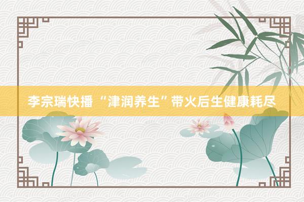 李宗瑞快播 “津润养生”带火后生健康耗尽