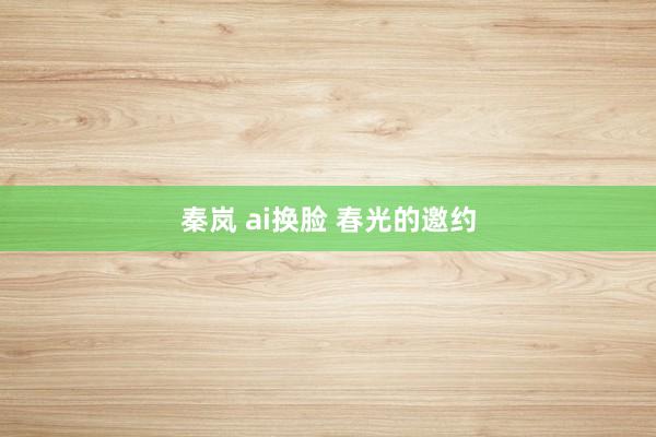 秦岚 ai换脸 春光的邀约